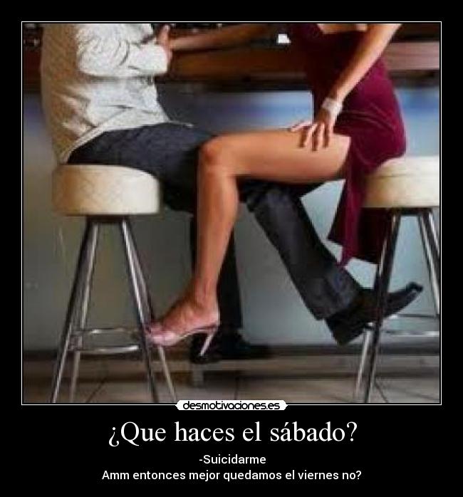 ¿Que haces el sábado? - -Suicidarme
Amm entonces mejor quedamos el viernes no?