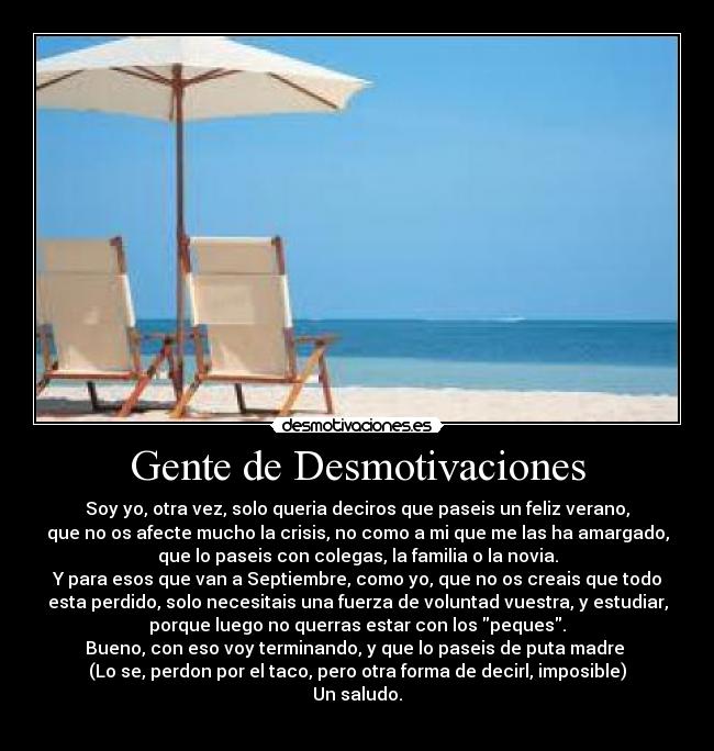 Gente de Desmotivaciones - Soy yo, otra vez, solo queria deciros que paseis un feliz verano,
que no os afecte mucho la crisis, no como a mi que me las ha amargado,
que lo paseis con colegas, la familia o la novia.
Y para esos que van a Septiembre, como yo, que no os creais que todo
esta perdido, solo necesitais una fuerza de voluntad vuestra, y estudiar,
porque luego no querras estar con los peques.
Bueno, con eso voy terminando, y que lo paseis de puta madre
(Lo se, perdon por el taco, pero otra forma de decirl, imposible)
Un saludo.