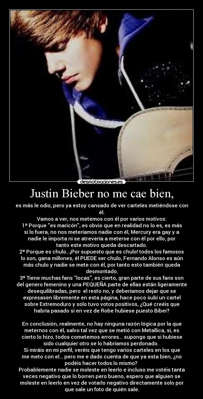 Justin Bieber no me cae bien, - es más le odio, pero ya estoy cansado de ver carteles metiéndose con
él.
Vamos a ver, nos metemos con él por varios motivos:
1º Porque es maricón, es obvio que en realidad no lo es, es más
si lo fuera, no nos meteríamos nadie con él, Mercury era gay y a
nadie le importa ni se atrevería a meterse con él por ello, por
tanto este motivo queda descartado.
2º Porque es chulo...¡Por supuesto que es chulo! todos los famosos
lo son, gana millones, él PUEDE ser chulo, Fernando Alonso es aún
más chulo y nadie se mete con él, por tanto esto también queda
desmontado.
3º Tiene muchas fans locas, es cierto, gran parte de sus fans son
del genero femenino y una PEQUEÑA parte de ellas están ligeramente
desequilibradas, pero  el resto no, y deberíamos dejar que se
expresasen libremente en esta página, hace poco subí un cartel
sobre Extremoduro y solo tuvo votos positivos, ¿Qué creéis que
habría pasado si en vez de Robe hubiese puesto Biber?

En conclusión, realmente, no hay ninguna razón lógica por la que
meternos con él, salvo tal vez que se metió con Metallica, si, es
cierto lo hizo, todos cometemos errores... supongo que si hubiese
sido cualquier otro se lo habríamos perdonado. 
Si miráis en mi perfil, veréis que tengo varios carteles en los que
me meto con el... pero me e dado cuenta de que ya esta bien, ¿no
podéis hacer todos lo mismo? 
Probablemente nadie se moleste en leerlo e incluso me votéis tanta
veces negativo que lo borren pero bueno, espero que alguien se
moleste en leerlo en vez de votarlo negativo directamente solo por
que sale un foto de quién sale.