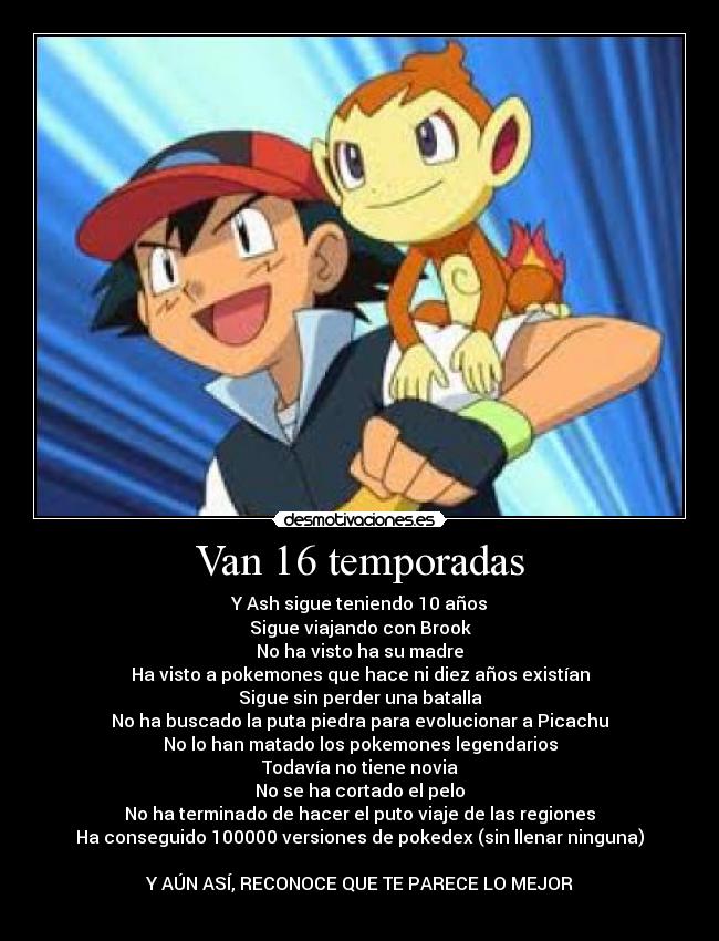 Van 16 temporadas - Y Ash sigue teniendo 10 años
Sigue viajando con Brook
No ha visto ha su madre
Ha visto a pokemones que hace ni diez años existían
Sigue sin perder una batalla
No ha buscado la puta piedra para evolucionar a Picachu
No lo han matado los pokemones legendarios
Todavía no tiene novia
No se ha cortado el pelo
No ha terminado de hacer el puto viaje de las regiones
Ha conseguido 100000 versiones de pokedex (sin llenar ninguna)
Y AÚN ASÍ, RECONOCE QUE TE PARECE LO MEJOR