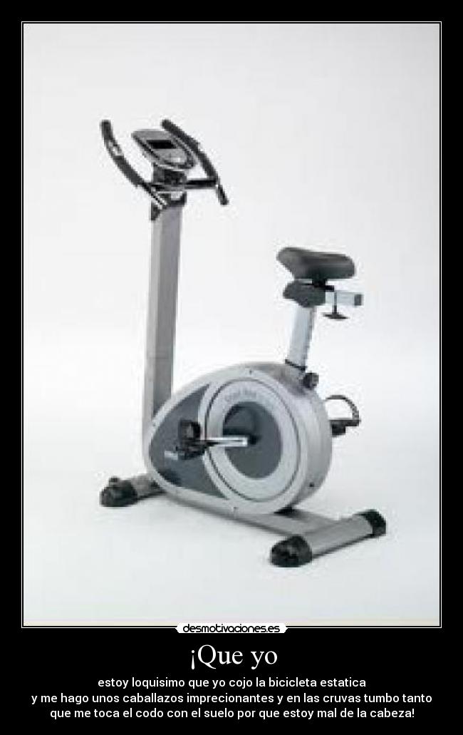 ¡Que yo - estoy loquisimo que yo cojo la bicicleta estatica
y me hago unos caballazos imprecionantes y en las cruvas tumbo tanto
que me toca el codo con el suelo por que estoy mal de la cabeza!