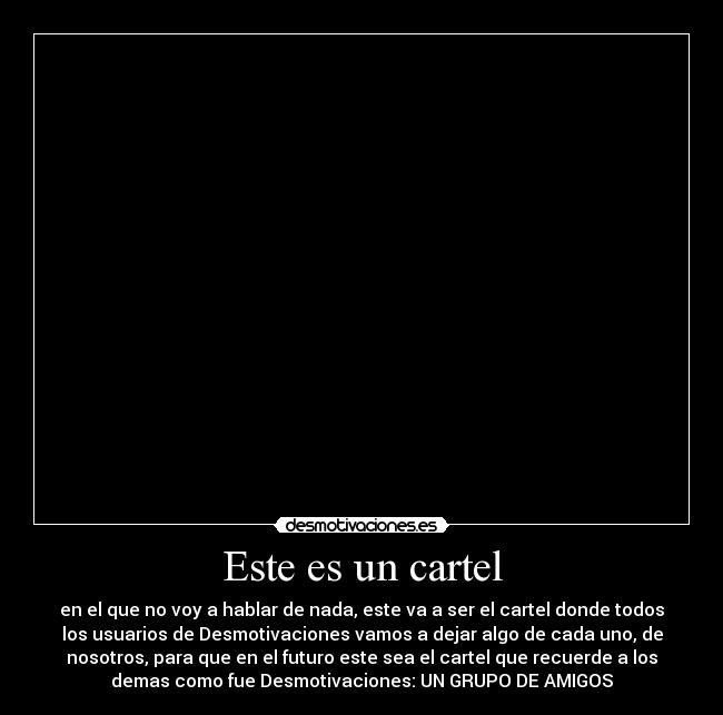 Este es un cartel - en el que no voy a hablar de nada, este va a ser el cartel donde todos
los usuarios de Desmotivaciones vamos a dejar algo de cada uno, de
nosotros, para que en el futuro este sea el cartel que recuerde a los
demas como fue Desmotivaciones: UN GRUPO DE AMIGOS