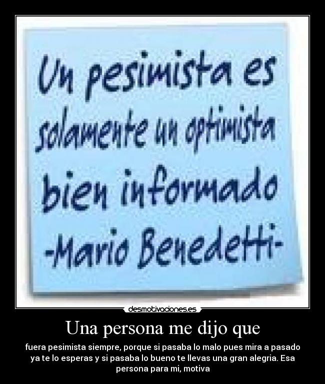 Una persona me dijo que - fuera pesimista siempre, porque si pasaba lo malo pues mira a pasado
ya te lo esperas y si pasaba lo bueno te llevas una gran alegria. Esa
persona para mi, motiva