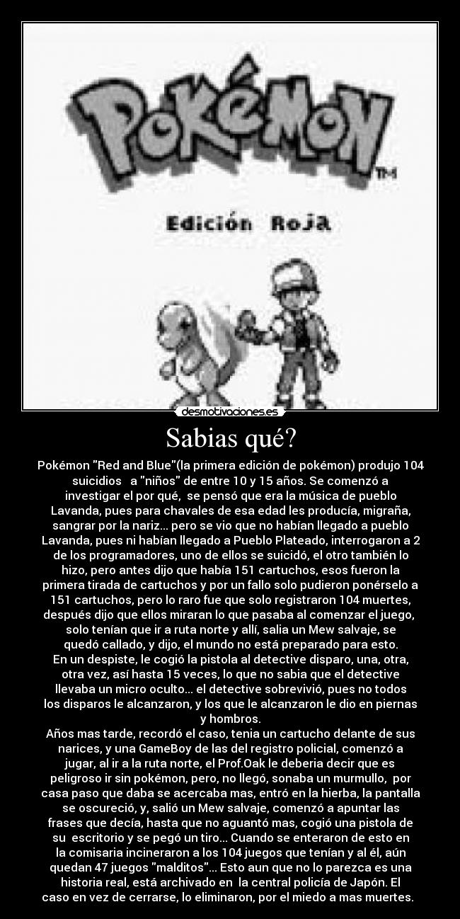 Sabias qué? - Pokémon Red and Blue(la primera edición de pokémon) produjo 104
suicidios a niños de entre 10 y 15 años. Se comenzó a
investigar el por qué, se pensó que era la música de pueblo
Lavanda, pues para chavales de esa edad les producía, migraña,
sangrar por la nariz... pero se vio que no habían llegado a pueblo
Lavanda, pues ni habían llegado a Pueblo Plateado, interrogaron a 2
de los programadores, uno de ellos se suicidó, el otro también lo
hizo, pero antes dijo que había 151 cartuchos, esos fueron la
primera tirada de cartuchos y por un fallo solo pudieron ponérselo a
151 cartuchos, pero lo raro fue que solo registraron 104 muertes,
después dijo que ellos miraran lo que pasaba al comenzar el juego,
solo tenían que ir a ruta norte y allí, salia un Mew salvaje, se
quedó callado, y dijo, el mundo no está preparado para esto.
En un despiste, le cogió la pistola al detective disparo, una, otra,
otra vez, así hasta 15 veces, lo que no sabia que el detective
llevaba un micro oculto... el detective sobrevivió, pues no todos
los disparos le alcanzaron, y los que le alcanzaron le dio en piernas
y hombros.
Años mas tarde, recordó el caso, tenia un cartucho delante de sus
narices, y una GameBoy de las del registro policial, comenzó a
jugar, al ir a la ruta norte, el Prof.Oak le deberia decir que es
peligroso ir sin pokémon, pero, no llegó, sonaba un murmullo, por
casa paso que daba se acercaba mas, entró en la hierba, la pantalla
se oscureció, y, salió un Mew salvaje, comenzó a apuntar las
frases que decía, hasta que no aguantó mas, cogió una pistola de
su escritorio y se pegó un tiro... Cuando se enteraron de esto en
la comisaria incineraron a los 104 juegos que tenían y al él, aún
quedan 47 juegos malditos... Esto aun que no lo parezca es una
historia real, está archivado en la central policía de Japón. El
caso en vez de cerrarse, lo eliminaron, por el miedo a mas muertes.