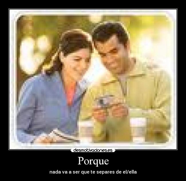 Porque - nada va a ser que te separes de el/ella