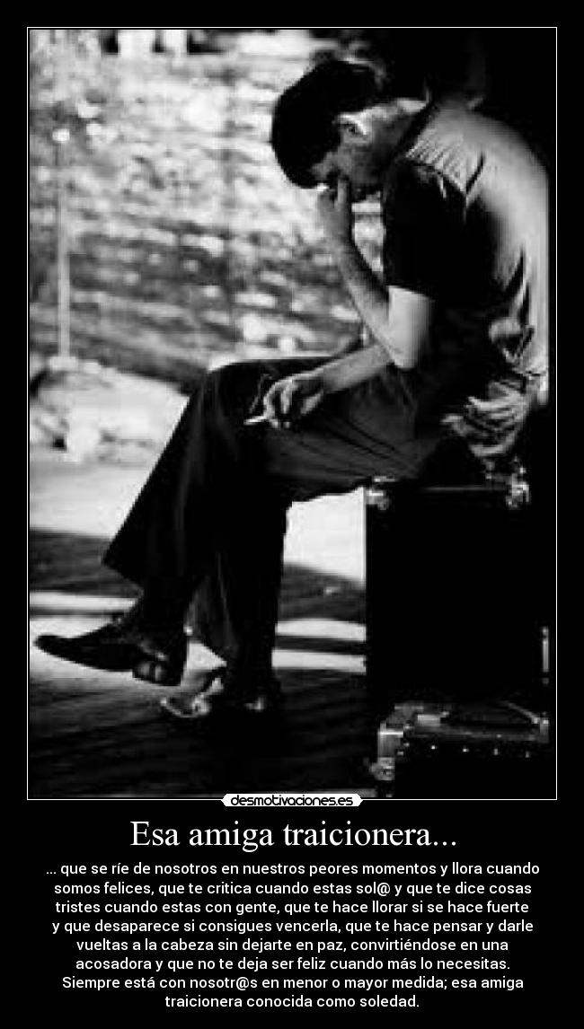 Esa amiga traicionera... - ... que se ríe de nosotros en nuestros peores momentos y llora cuando
somos felices, que te critica cuando estas sol@ y que te dice cosas
tristes cuando estas con gente, que te hace llorar si se hace fuerte
y que desaparece si consigues vencerla, que te hace pensar y darle
vueltas a la cabeza sin dejarte en paz, convirtiéndose en una
acosadora y que no te deja ser feliz cuando más lo necesitas.
Siempre está con nosotr@s en menor o mayor medida; esa amiga
traicionera conocida como soledad.