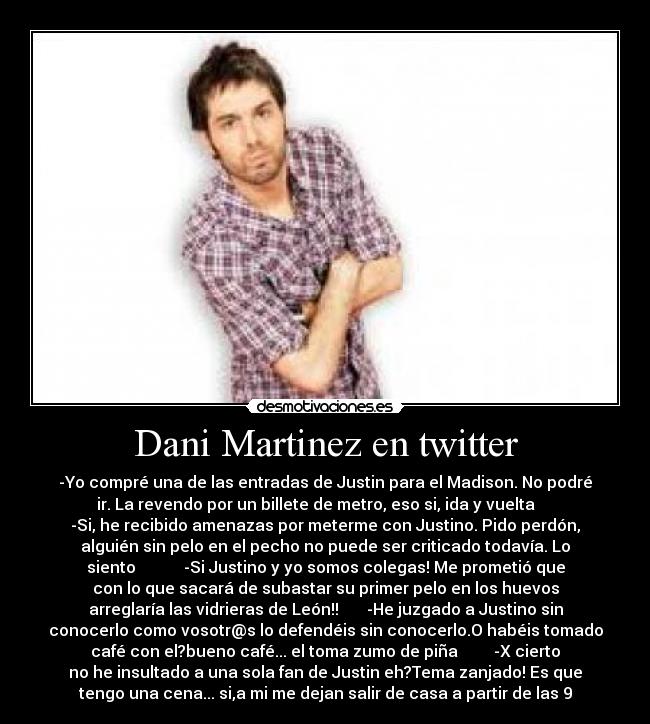 Dani Martinez en twitter - -Yo compré una de las entradas de Justin para el Madison. No podré
ir. La revendo por un billete de metro, eso si, ida y vuelta     
-Si, he recibido amenazas por meterme con Justino. Pido perdón,
alguién sin pelo en el pecho no puede ser criticado todavía. Lo
siento            -Si Justino y yo somos colegas! Me prometió que
con lo que sacará de subastar su primer pelo en los huevos
arreglaría las vidrieras de León!!       -He juzgado a Justino sin
conocerlo como vosotr@s lo defendéis sin conocerlo.O habéis tomado
café con el?bueno café... el toma zumo de piña         -X cierto
no he insultado a una sola fan de Justin eh?Tema zanjado! Es que
tengo una cena... si,a mi me dejan salir de casa a partir de las 9