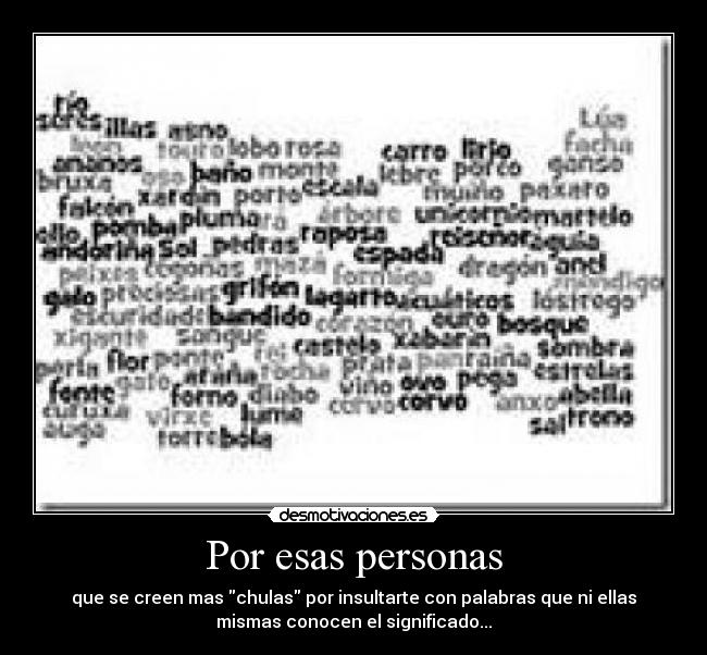 Por esas personas - que se creen mas chulas por insultarte con palabras que ni ellas
mismas conocen el significado...