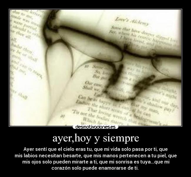 ayer,hoy y siempre - Ayer sentí que el cielo eras tu, que mi vida solo pasa por ti, que
mis labios necesitan besarte, que mis manos pertenecen a tu piel, que
mis ojos solo pueden mirarte a ti, que mi sonrisa es tuya...que mi
corazón solo puede enamorarse de ti. 