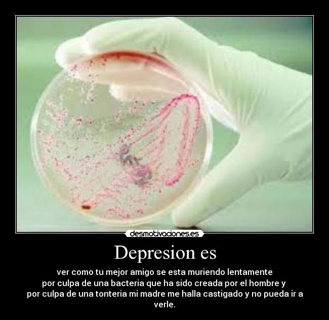 Depresion es - ver como tu mejor amigo se esta muriendo lentamente
por culpa de una bacteria que ha sido creada por el hombre y 
por culpa de una tonteria mi madre me halla castigado y no pueda ir a verle.