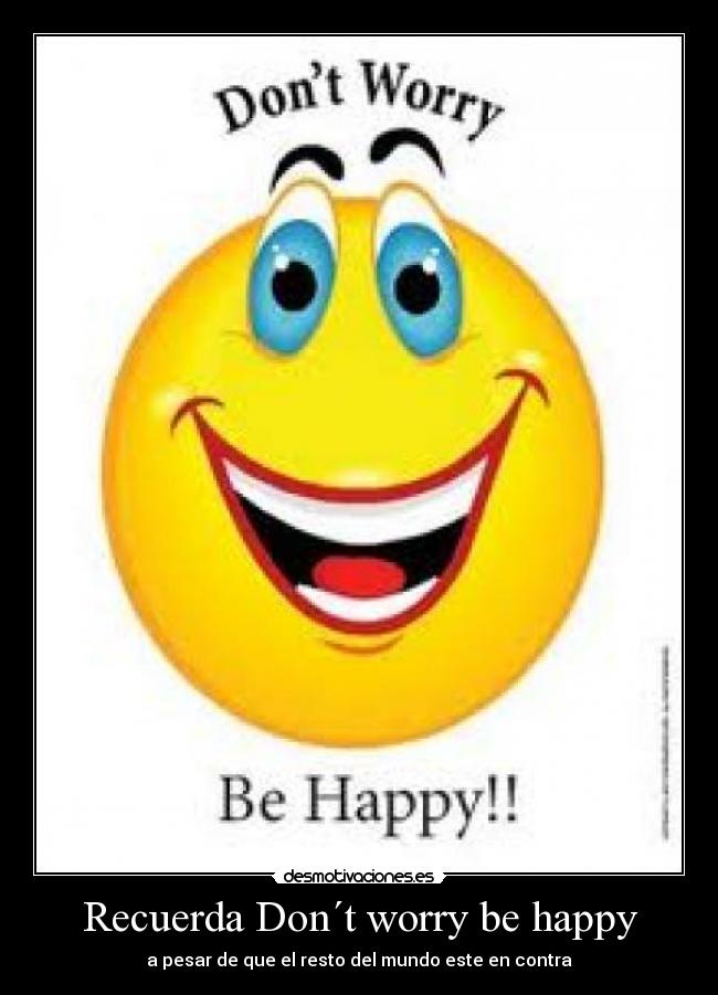 Recuerda Don´t worry be happy - a pesar de que el resto del mundo este en contra