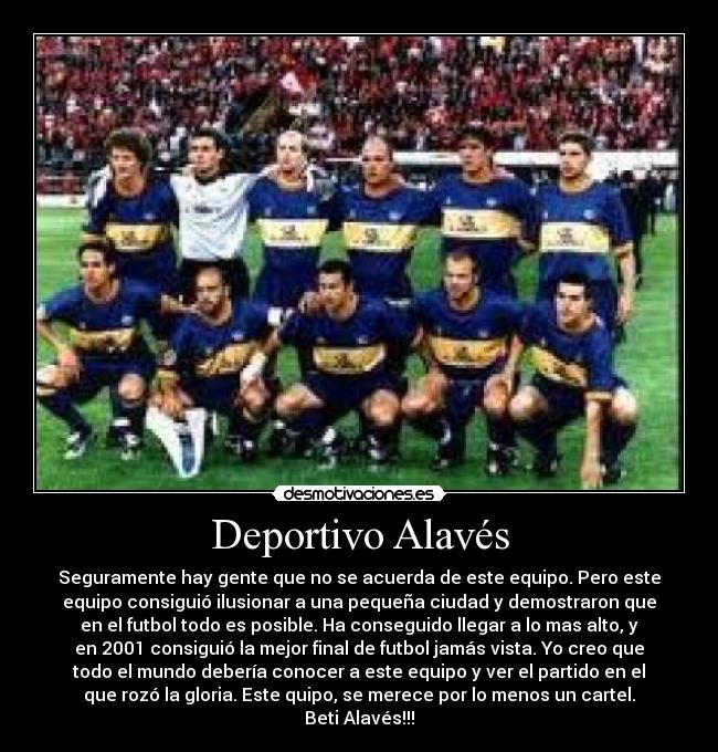 Deportivo Alavés - Seguramente hay gente que no se acuerda de este equipo. Pero este
equipo consiguió ilusionar a una pequeña ciudad y demostraron que
en el futbol todo es posible. Ha conseguido llegar a lo mas alto, y
en 2001 consiguió la mejor final de futbol jamás vista. Yo creo que
todo el mundo debería conocer a este equipo y ver el partido en el
que rozó la gloria. Este quipo, se merece por lo menos un cartel.
Beti Alavés!!!
