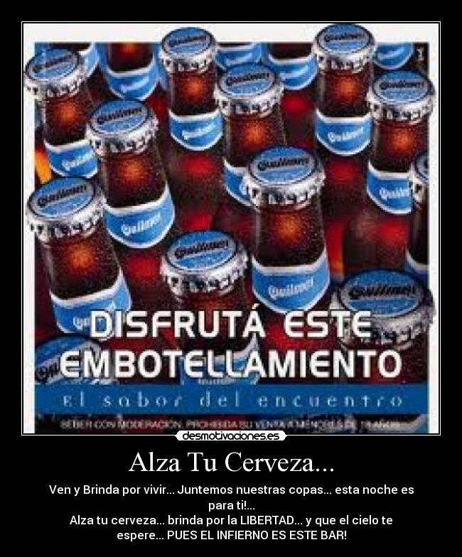 Alza Tu Cerveza... - Ven y Brinda por vivir... Juntemos nuestras copas... esta noche es
para ti!...
Alza tu cerveza... brinda por la LIBERTAD... y que el cielo te
espere... PUES EL INFIERNO ES ESTE BAR!