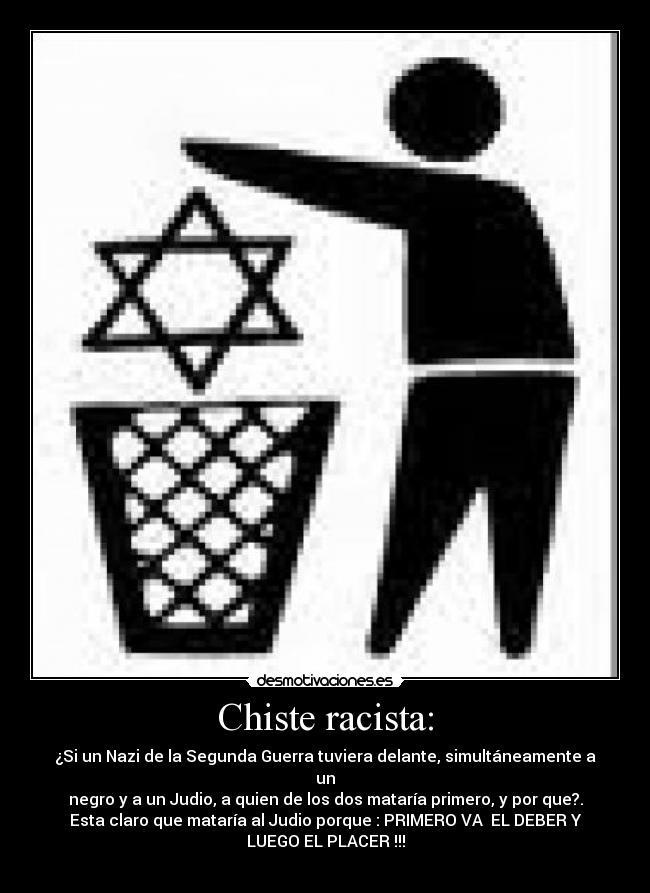 Chiste racista: - ¿Si un Nazi de la Segunda Guerra tuviera delante, simultáneamente a
un
negro y a un Judio, a quien de los dos mataría primero, y por que?.
Esta claro que mataría al Judio porque : PRIMERO VA  EL DEBER Y
LUEGO EL PLACER !!!
