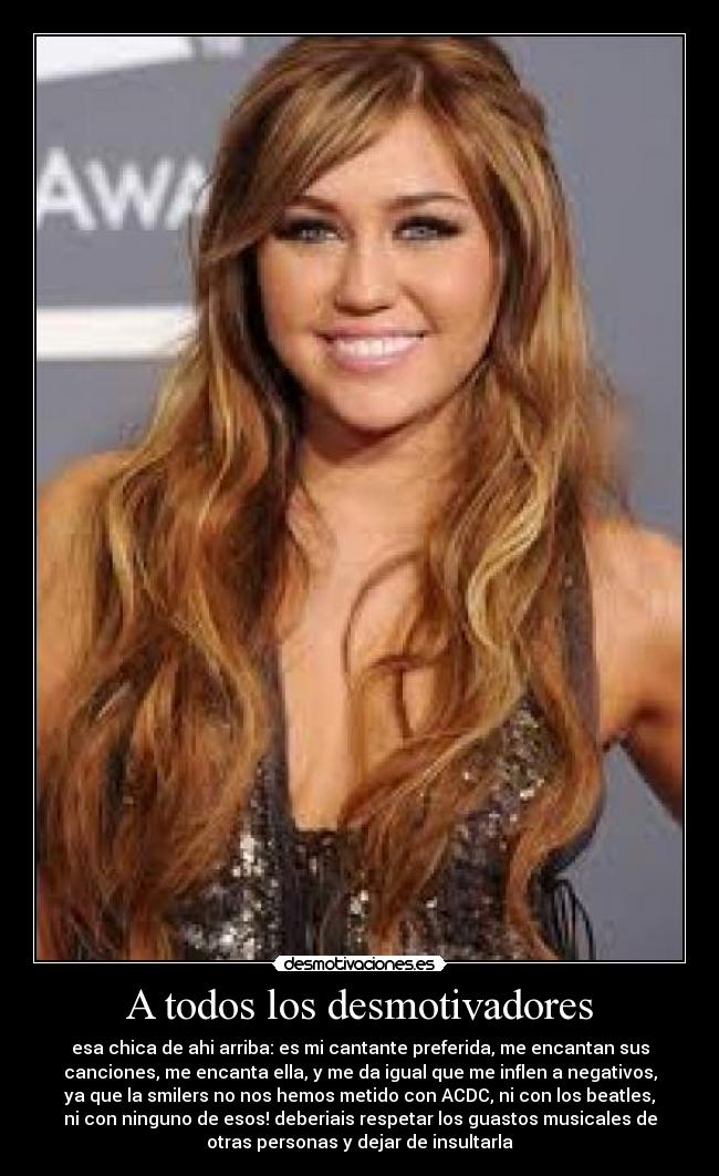 A todos los desmotivadores - esa chica de ahi arriba: es mi cantante preferida, me encantan sus
canciones, me encanta ella, y me da igual que me inflen a negativos,
ya que la smilers no nos hemos metido con ACDC, ni con los beatles,
ni con ninguno de esos! deberiais respetar los guastos musicales de
otras personas y dejar de insultarla