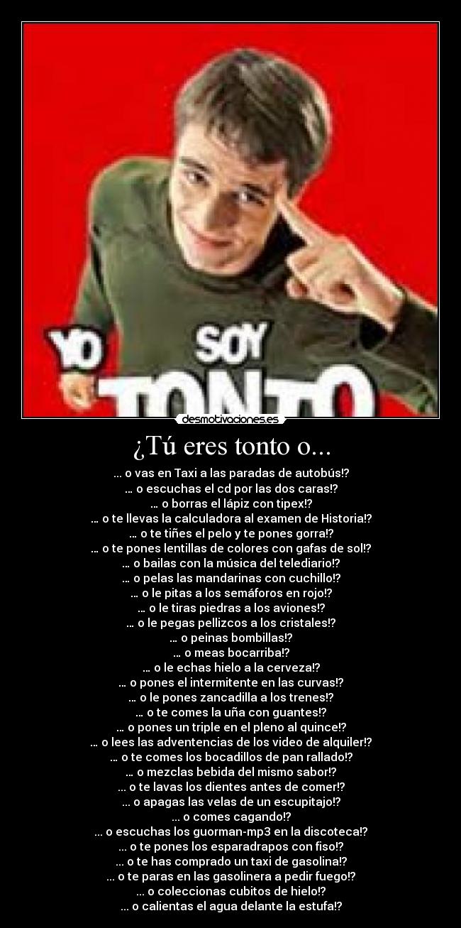 ¿Tú eres tonto o... - ... o vas en Taxi a las paradas de autobús!?
… o escuchas el cd por las dos caras!?
… o borras el lápiz con tipex!?
… o te llevas la calculadora al examen de Historia!?
… o te tiñes el pelo y te pones gorra!?
… o te pones lentillas de colores con gafas de sol!?
… o bailas con la música del telediario!?
… o pelas las mandarinas con cuchillo!?
… o le pitas a los semáforos en rojo!?
… o le tiras piedras a los aviones!?
… o le pegas pellizcos a los cristales!?
… o peinas bombillas!?
… o meas bocarriba!?
… o le echas hielo a la cerveza!?
… o pones el intermitente en las curvas!?
… o le pones zancadilla a los trenes!?
… o te comes la uña con guantes!?
… o pones un triple en el pleno al quince!?
… o lees las adventencias de los video de alquiler!?
… o te comes los bocadillos de pan rallado!?
… o mezclas bebida del mismo sabor!?
... o te lavas los dientes antes de comer!?
... o apagas las velas de un escupitajo!?
... o comes cagando!?
... o escuchas los guorman-mp3 en la discoteca!?
... o te pones los esparadrapos con fiso!?
... o te has comprado un taxi de gasolina!?
... o te paras en las gasolinera a pedir fuego!?
... o coleccionas cubitos de hielo!?
... o calientas el agua delante la estufa!?