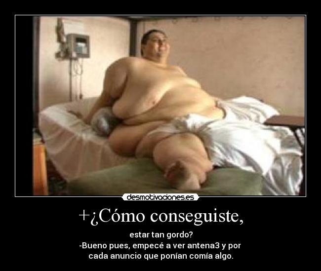 +¿Cómo conseguiste, - estar tan gordo?
-Bueno pues, empecé a ver antena3 y por
cada anuncio que ponían comía algo.