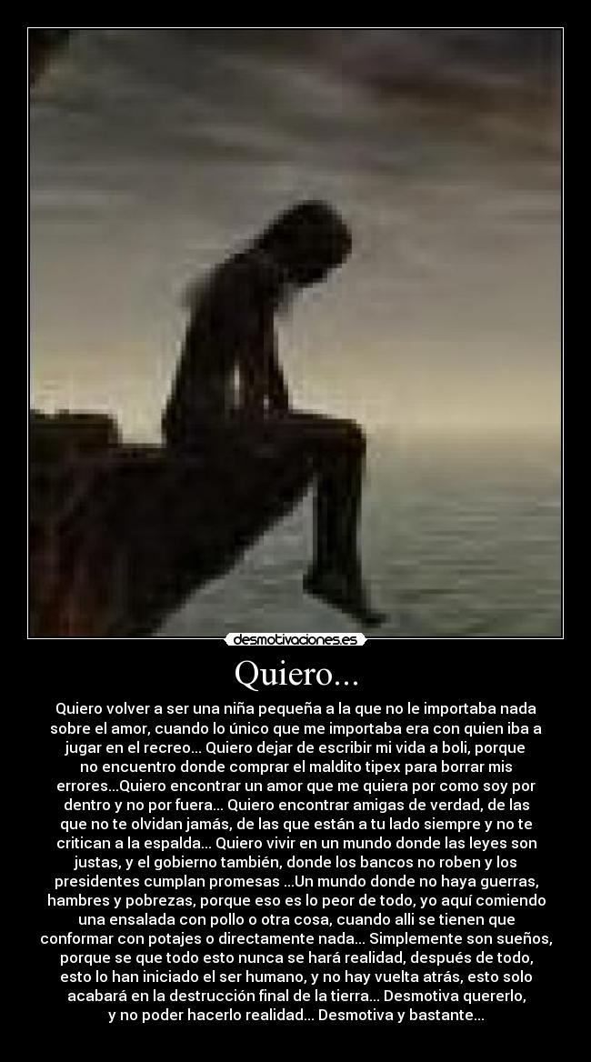 Quiero... - Quiero volver a ser una niña pequeña a la que no le importaba nada
sobre el amor, cuando lo único que me importaba era con quien iba a
jugar en el recreo... Quiero dejar de escribir mi vida a boli, porque
no encuentro donde comprar el maldito tipex para borrar mis
errores...Quiero encontrar un amor que me quiera por como soy por
dentro y no por fuera... Quiero encontrar amigas de verdad, de las
que no te olvidan jamás, de las que están a tu lado siempre y no te
critican a la espalda... Quiero vivir en un mundo donde las leyes son
justas, y el gobierno también, donde los bancos no roben y los
presidentes cumplan promesas ...Un mundo donde no haya guerras,
hambres y pobrezas, porque eso es lo peor de todo, yo aquí comiendo
una ensalada con pollo o otra cosa, cuando alli se tienen que
conformar con potajes o directamente nada... Simplemente son sueños,
porque se que todo esto nunca se hará realidad, después de todo,
esto lo han iniciado el ser humano, y no hay vuelta atrás, esto solo
acabará en la destrucción final de la tierra... Desmotiva quererlo,
y no poder hacerlo realidad... Desmotiva y bastante...
