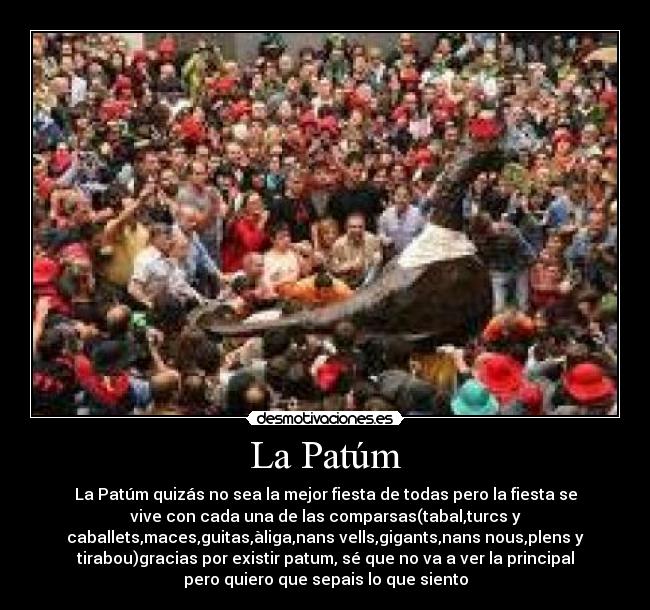 La Patúm - La Patúm quizás no sea la mejor fiesta de todas pero la fiesta se
vive con cada una de las comparsas(tabal,turcs y
caballets,maces,guitas,àliga,nans vells,gigants,nans nous,plens y
tirabou)gracias por existir patum, sé que no va a ver la principal
pero quiero que sepais lo que siento