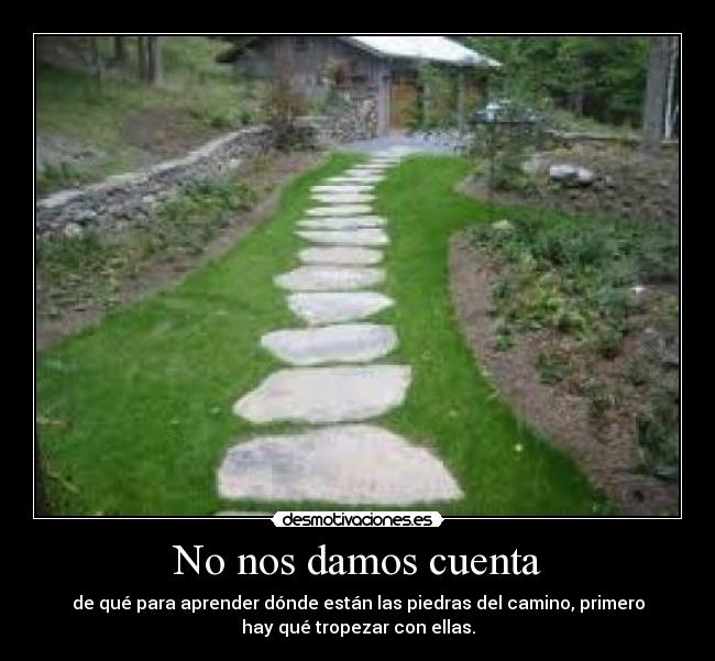 No nos damos cuenta - de qué para aprender dónde están las piedras del camino, primero
hay qué tropezar con ellas.