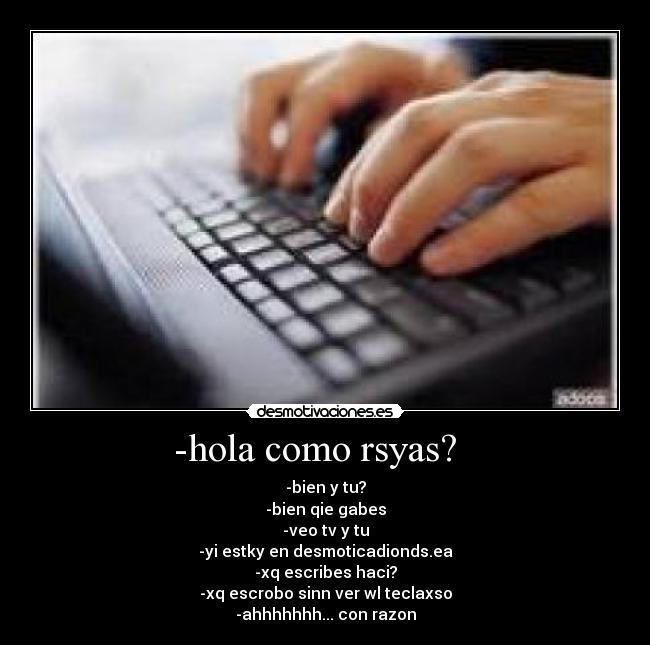 -hola como rsyas?   - -bien y tu?
-bien qie gabes
-veo tv y tu
-yi estky en desmoticadionds.ea
-xq escribes haci?
-xq escrobo sinn ver wl teclaxso
-ahhhhhhh... con razon