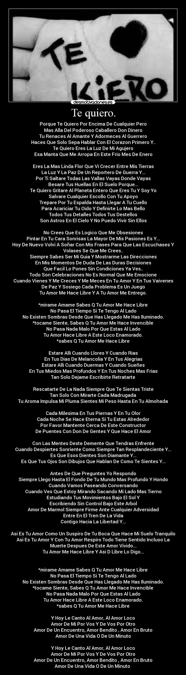 Te quiero. - Porque Te Quiero Por Encima De Cualquier Pero
Mas Alla Del Poderoso Caballero Don Dinero
Tu Renaces Al Amante Y Adormeces Al Guerrero
Haces Que Solo Sepa Hablar Con El Corazon Primero Y..
Te Quiero Eres La Luz De Mi Agujero
Esa Manta Que Me Arropa En Este Frio Mes De Enero
Eres La Mas Linda Flor Que Vi Crecer Entre Mis Tierras
La Luz Y La Paz De Un Reportero De Guerra Y...
Por Ti Saltare Todas Las Vallas Vayas Donde Vayas
Besare Tus Huellas En El Suelo Porque...
Te Quiero Gritare Al Planeta Entero Que Eres Tu Y Soy Yo
Salvare Cualquier Escollo Con Tu Apoyo
Trepare Por Tu Espalda Hasta Llegar A Tu Cuello
Para Acariciar Tu Oido Y Definirte Lo Mas Bello
Todos Tus Detalles Todos Tus Destellos
Son Astros En El Cielo Y No Puedo Vivir Sin Ellos
No Crees Que Es Logico Que Me Obsesiones
Pintar En Tu Cara Sonrisas La Mayor De Mis Pasiones Es Y...
Hoy De Nuevo Volvi A Soñar Con Mis Frases Para Que Las Escuchases Y
Volases Se Que Me Crees..
Siempre Sabes Ser Mi Guia Y Mostrarme Las Direcciones
En Mis Momentos De Duda De Las Duras Decisiones
Que Facil Lo Pones Sin Condiciones Ya Ves..
Todo Son Celebraciones No Es Normal Que Me Emocione
Cuando Vienes Y Me Creces Y Me Meces En Tu Amor Y En Tus Vaivenes
De Paz Y Sosiego Cada Problema Es Un Juego
Tu Amor Me Hace Libre Y A Tu Amor Me Entrego.
*mirame Amame Sabes Q Tu Amor Me Hace Libre
No Pasa El Tiempo Si Te Tengo Al Lado
No Existen Sombras Desde Que Has Llegado Me Has Iluminado.
*tocame Siente, Sabes Q Tu Amor Me Hace Invencible
No Pasa Nada Malo Por Que Estas Al Lado
Tu Amor Hace Libre A Este Loco Enamorado.
*sabes Q Tu Amor Me Hace Libre
Estare Alli Cuando Llores Y Cuando Rias
En Tus Dias De Melancolia Y En Tus Alegrias
Estare Alli Cuando Duermas Y Cuando Sueñes
En Tus Miedos Mas Profundos Y En Tus Noches Mas Frias
Tan Solo Dejame Escribirte Retratarte
Rescatarte De La Nada Siempre Que Te Sientas Triste
Tan Solo Con Mirarte Cada Madrugada
Tu Aroma Impulsa Mi Pluma Sientes Mi Peso Hasta En Tu Almohada
Cada Milesima En Tus Piernas Y En Tu Olor
Cada Noche Se Hace Eterna Si Tu Estas Alrededor
Por Favor Mantente Cerca De Este Constructor
De Puentes Con Don De Gentes Y Que Hace El Amor
Con Las Mentes Deste Demente Que Tendras Enfrente
Cuando Despiertes Sonriente Como Siempre Tan Resplandeciente Y...
Es Que Esos Dientes Son Diamante Y...
Es Que Tus Ojos Son Dibujos Que Hablan De Como Te Sientes Y...
Antes De Que Preguntes Yo Respondo
Siempre Llego Hasta El Fondo De Tu Mundo Mas Profundo Y Hondo
Cuando Vamos Paseando Conversando
Cuando Ves Que Estoy Mirando Sacando Mi Lado Mas Tierno
Estudiando Tus Movimientos Bajo El Sol Y
Escribiendo Sin Control Bajo Este Arbol
Amor De Marmol Siempre Firme Ante Cualquier Adversidad
Entre En El Tren De La Vida
Contigo Hacia La Libertad Y...
Asi Es Tu Amor Como Un Suspiro De Tu Boca Que Hace Mi Suelo Tranquilo
Asi Es Tu Amor Y Con Tu Amor Respiro Todo Tiene Sentido Incluso La
Muerte Despues De Este Amor Vivido...
Tu Amor Me Hace Libre Y Asi D Libre Lo Digo...
*mirame Amame Sabes Q Tu Amor Me Hace Libre
No Pasa El Tiempo Si Te Tengo Al Lado
No Existen Sombras Desde Que Has Llegado Me Has Iluminado.
*tocame Siente, Sabes Q Tu Amor Me Hace Invencible
No Pasa Nada Malo Por Que Estas Al Lado
Tu Amor Hace Libre A Este Loco Enamorado.
*sabes Q Tu Amor Me Hace Libre
Y Hoy Le Canto Al Amor, Al Amor Loco
Amor De Mi Por Vos Y De Vos Por Otro
Amor De Un Encuentro, Amor Bendito , Amor En Bruto
Amor De Una Vida O De Un Minuto
Y Hoy Le Canto Al Amor, Al Amor Loco
Amor De Mi Por Vos Y De Vos Por Otro
Amor De Un Encuentro, Amor Bendito , Amor En Bruto
Amor De Una Vida O De Un Minuto