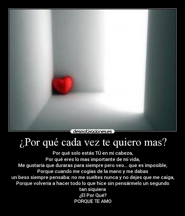 ¿Por qué cada vez te quiero mas? - Por qué solo estás TÚ en mi cabeza,
Por qué eres lo mas importante de mi vida,
Me gustaría que duraras para siempre pero veo... que es imposible,
Porque cuando me cogías de la mano y me dabas
un beso siempre pensaba: no me sueltes nunca y no dejes que me caiga,
Porque volvería a hacer todo lo que hice sin pensármelo un segundo
tan siquiera
¿El Por Qué?
PORQUE TE AMO
