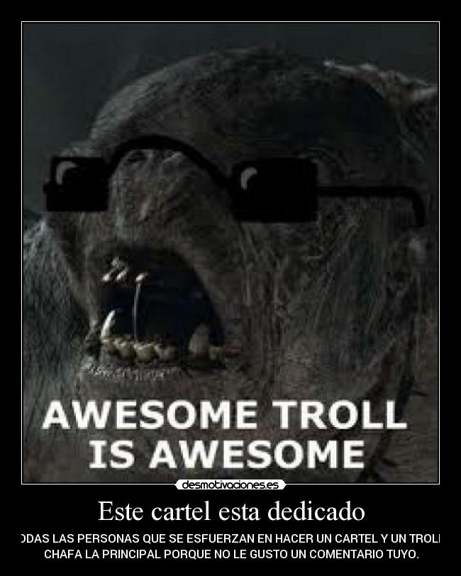 Este cartel esta dedicado - A TODAS LAS PERSONAS QUE SE ESFUERZAN EN HACER UN CARTEL Y UN TROLL TE
CHAFA LA PRINCIPAL PORQUE NO LE GUSTO UN COMENTARIO TUYO.