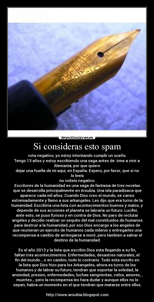 Si consideras esto spam - vota negativo, yo estoy intentando cumplir un sueño.
Tengo 13 años y estoy escribiendo una saga antes de  irme a vivir a
Alemania, por que quiero
dejar una huella de mi aqui, en España. Espero, por favor, que si no
lo leeis
no voiteis negativo.
Escritores de la humanidad es una saga de fantasia de tres novelas
que se desarrolla principalmente en Arsubia. Una isla paradisaca que
aparece cada mil años. Cuando Dios creo el mundo, se canso
extremadamente y llamo a sus arkangeles. Les dijo que era turno de la
humanidad. Escribiria una lista con acontecimientos buenos y malos, y
depende de sus acciones el planeta se labraria un futuro. Lucifer,
ante esto, se puso furioso y en contra de Dios. No paro de reclutar
angeles y decidio realizar un sequito del mal constituidos de humanos
para destruir a la humanidad, por eso Dios encargo a los angeles de
que reunieran un ejercito de humanos cada milenio y entregarles una
recompensa a cambio de arriesgarse a morir, pero tambien a salvar el
destino de la humanidad.

Es el año 2013 y la lista que escribio Dios esta llegando a su fin,
faltan tres acontecimientos. Enfermedades, desastres naturales, el
fin del mundo... o en cambio, todo lo contrario. Todo esta escrito en
la lista que Dios hizo para los Arkangeles, ahora es turno de los
humanos y de labrar su futuro, tendran que soportar la soledad, la
ansiedad, presion, enfermedades, luchas sangrientas, celos, amores, ,
muertes… pero la recompensa les hara dudar y aunque ellos no lo
sepan, habra un momento en el que tendran que matarse entre ellos.

http://www.arsubia.blogspot.com