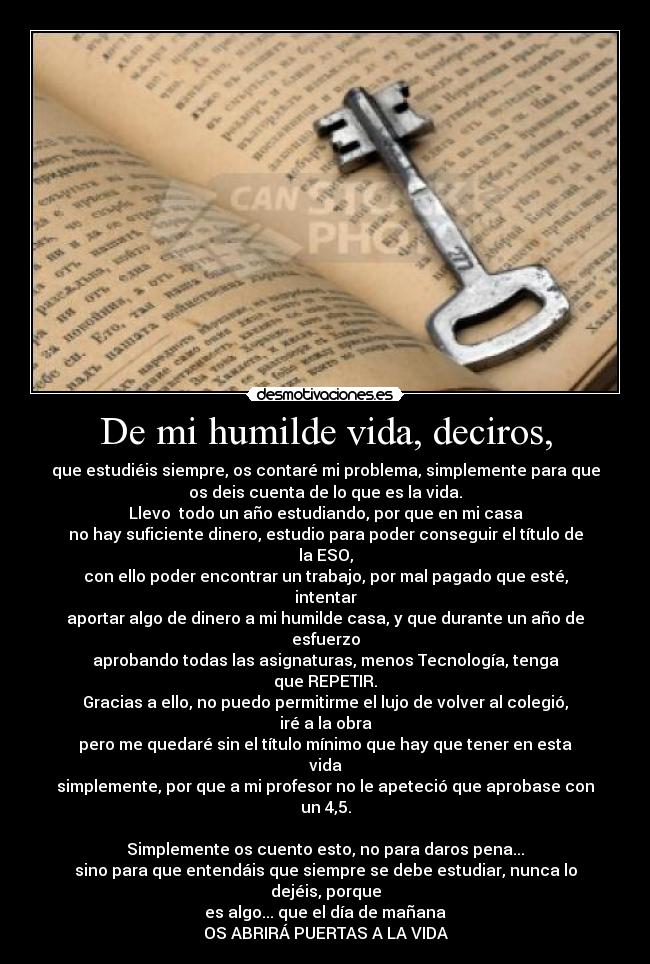 De mi humilde vida, deciros, - que estudiéis siempre, os contaré mi problema, simplemente para que
os deis cuenta de lo que es la vida.
Llevo  todo un año estudiando, por que en mi casa
no hay suficiente dinero, estudio para poder conseguir el título de
la ESO,
con ello poder encontrar un trabajo, por mal pagado que esté,
intentar
aportar algo de dinero a mi humilde casa, y que durante un año de
esfuerzo
aprobando todas las asignaturas, menos Tecnología, tenga
que REPETIR.
Gracias a ello, no puedo permitirme el lujo de volver al colegió,
iré a la obra
pero me quedaré sin el título mínimo que hay que tener en esta
vida
simplemente, por que a mi profesor no le apeteció que aprobase con
un 4,5.

Simplemente os cuento esto, no para daros pena...
sino para que entendáis que siempre se debe estudiar, nunca lo
dejéis, porque
es algo... que el día de mañana
OS ABRIRÁ PUERTAS A LA VIDA