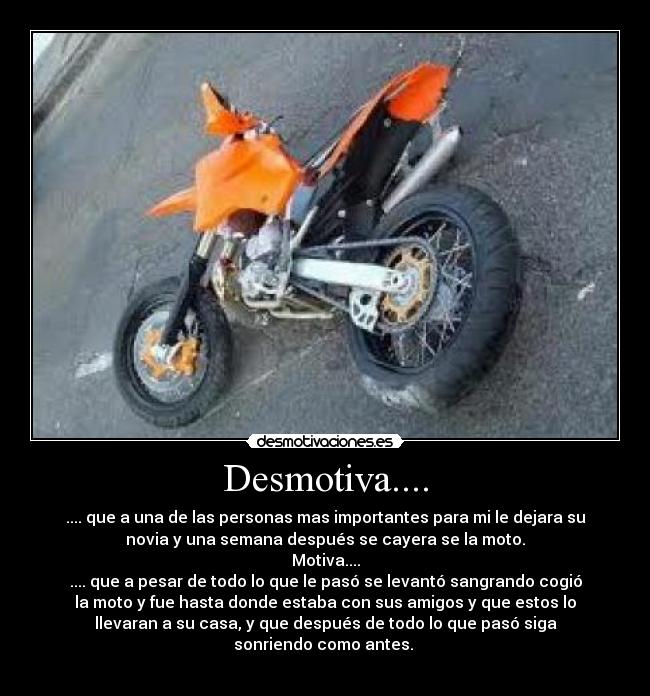 Desmotiva.... - .... que a una de las personas mas importantes para mi le dejara su
novia y una semana después se cayera se la moto.
Motiva....
.... que a pesar de todo lo que le pasó se levantó sangrando cogió
la moto y fue hasta donde estaba con sus amigos y que estos lo
llevaran a su casa, y que después de todo lo que pasó siga
sonriendo como antes. 
