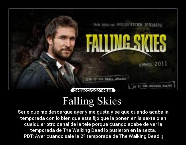 Falling Skies  - Serie que me descargue ayer y me gusta y se que cuando acaba la
temporada con lo bien que esta fijo que la ponen en la sexta o en
cualquier otro canal de la tele porque cuando acabe de ver la
temporada de The Walking Dead lo pusieron en la sexta.
PDT: Aver cuando sale la 2º temporada de The Walking Dead¡¡¡