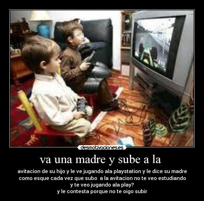 va una madre y sube a la - avitacion de su hijo y le ve jugando ala playstation y le dice su madre
como esque cada vez que subo a la avitacion no te veo estudiando
y te veo jugando ala play?
y le contesta porque no te oigo subir