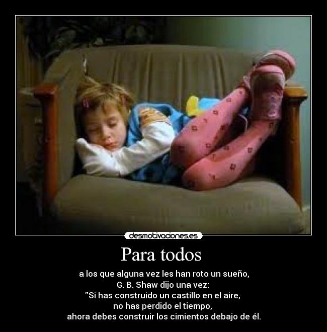Para todos  - a los que alguna vez les han roto un sueño,
G. B. Shaw dijo una vez: 
Si has construido un castillo en el aire, 
no has perdido el tiempo, 
ahora debes construir los cimientos debajo de él.