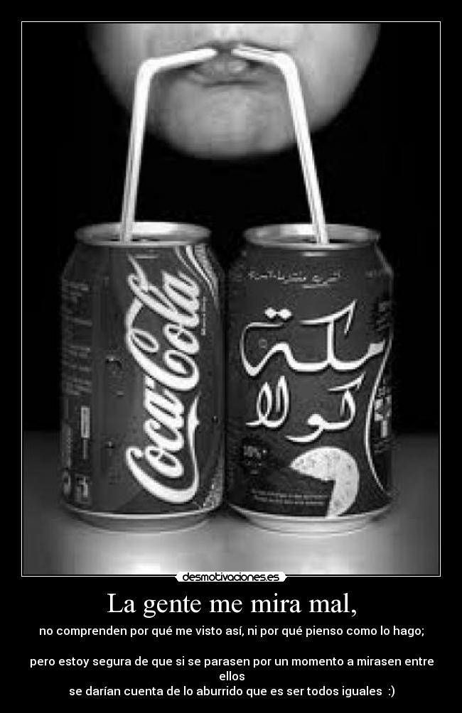 La gente me mira mal, - no comprenden por qué me visto así, ni por qué pienso como lo hago;
pero estoy segura de que si se parasen por un momento a mirasen entre ellos
se darían cuenta de lo aburrido que es ser todos iguales :)