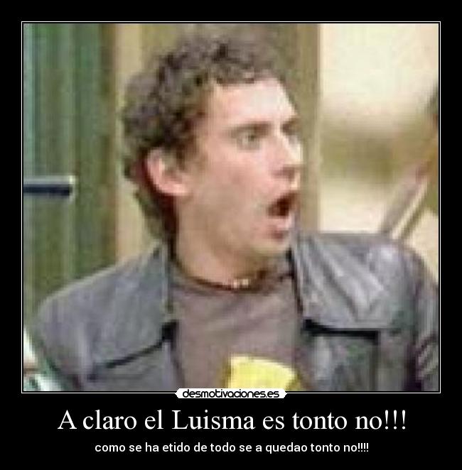 A claro el Luisma es tonto no!!! - como se ha etido de todo se a quedao tonto no!!!!