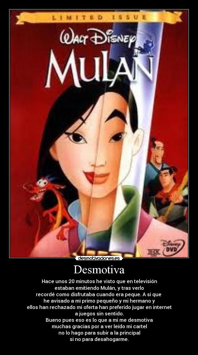 Desmotiva - Hace unos 20 minutos he visto que en televisión
estaban emitiendo Mulán, y tras verlo
recordé como disfrutaba cuando era peque. A si que
he avisado a mi primo pequeño y mi hermano y
ellos han rechazado mi oferta han preferido jugar en internet
a juegos sin sentido.
Bueno pues eso es lo que a mi me desmotiva
muchas gracias por a ver leído mi cartel
no lo hago para subir a la principal
si no para desahogarme.