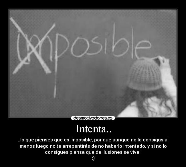 Intenta.. - ..lo que pienses que es imposible, por que aunque no lo consigas al
menos luego no te arrepentirás de no haberlo intentado, y si no lo
consigues piensa que de ilusiones se vive! 
:)