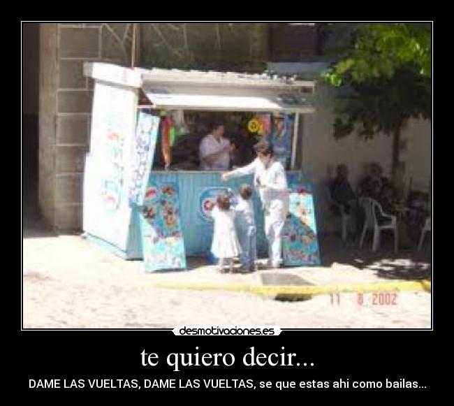 te quiero decir... - DAME LAS VUELTAS, DAME LAS VUELTAS, se que estas ahi como bailas...