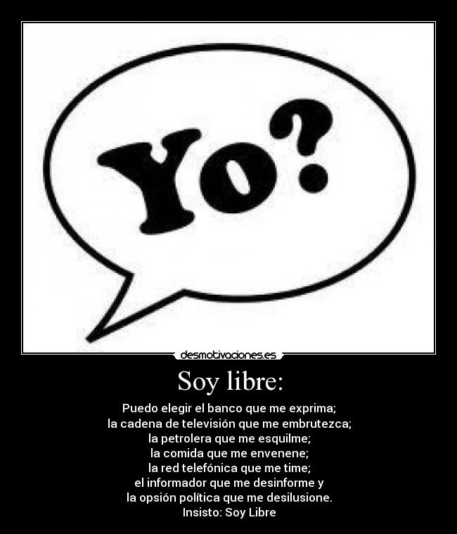 Soy libre: - Puedo elegir el banco que me exprima;
la cadena de televisión que me embrutezca;
la petrolera que me esquilme;
la comida que me envenene;
la red telefónica que me time;
el informador que me desinforme y
la opsión política que me desilusione.
Insisto: Soy Libre