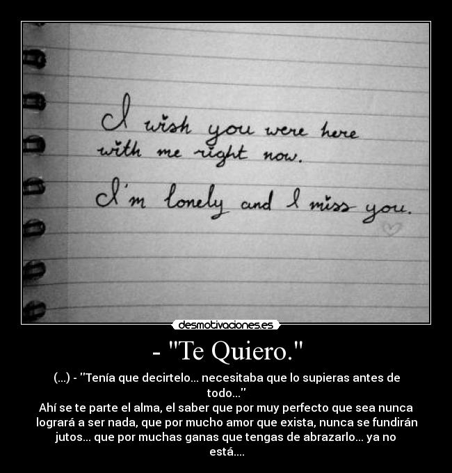 - Te Quiero. - (...) - Tenía que decirtelo... necesitaba que lo supieras antes de
todo...
Ahí se te parte el alma, el saber que por muy perfecto que sea nunca
logrará a ser nada, que por mucho amor que exista, nunca se fundirán
jutos... que por muchas ganas que tengas de abrazarlo... ya no
está....