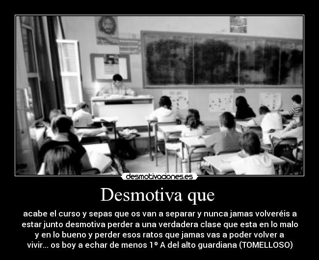 Desmotiva que - acabe el curso y sepas que os van a separar y nunca jamas volveréis a
estar junto desmotiva perder a una verdadera clase que esta en lo malo
y en lo bueno y perder esos ratos que jamas vas a poder volver a
vivir... os boy a echar de menos 1º A del alto guardiana (TOMELLOSO)