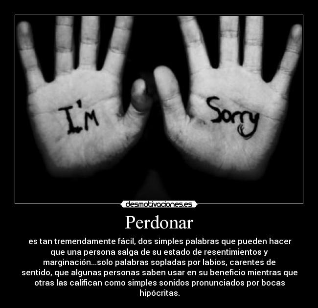 Perdonar - es tan tremendamente fácil, dos simples palabras que pueden hacer
que una persona salga de su estado de resentimientos y
marginación...solo palabras sopladas por labios, carentes de
sentido, que algunas personas saben usar en su beneficio mientras que
otras las califican como simples sonidos pronunciados por bocas
hipócritas.