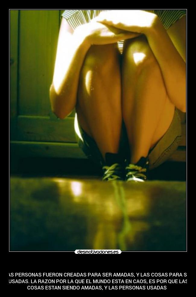 - LAS PERSONAS FUERON CREADAS PARA SER AMADAS, Y LAS COSAS PARA SER
USADAS. LA RAZON POR LA QUE EL MUNDO ESTA EN CAOS, ES POR QUE LAS
COSAS ESTAN SIENDO AMADAS, Y LAS PERSONAS USADAS