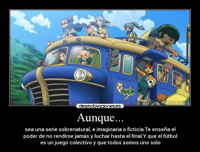 Aunque... - sea una serie sobrenatural, e imaginaria o ficticia.Te enseña el
poder de no rendirse jamás y luchar hasta el final.Y que el fútbol
es un juego colectivo y que todos somos uno solo