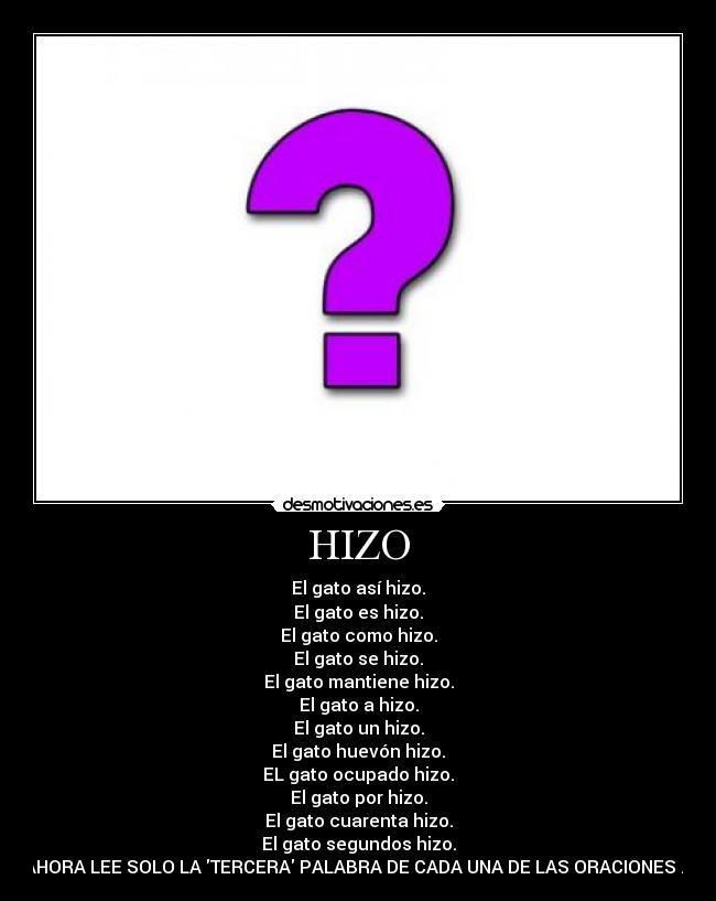 HIZO - El gato así hizo.
El gato es hizo.
El gato como hizo.
El gato se hizo.
El gato mantiene hizo.
El gato a hizo.
El gato un hizo.
El gato huevón hizo.
EL gato ocupado hizo.
El gato por hizo.
El gato cuarenta hizo.
El gato segundos hizo.
AHORA LEE SOLO LA TERCERA PALABRA DE CADA UNA DE LAS ORACIONES ...