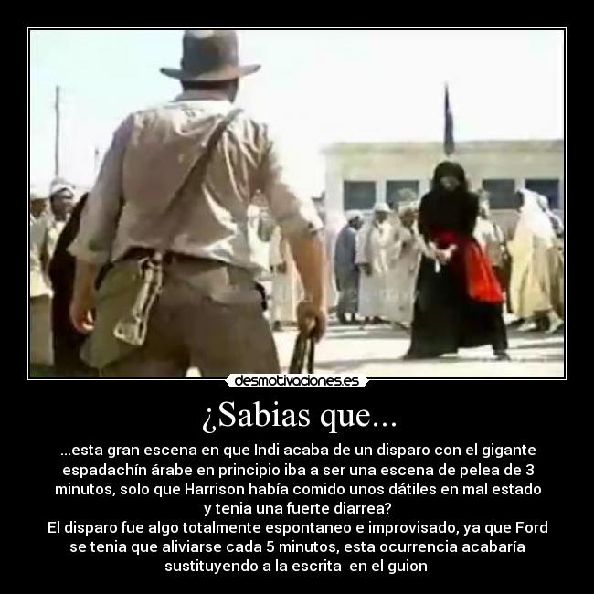 ¿Sabias que... - ...esta gran escena en que Indi acaba de un disparo con el gigante
espadachín árabe en principio iba a ser una escena de pelea de 3
minutos, solo que Harrison había comido unos dátiles en mal estado
y tenia una fuerte diarrea?
El disparo fue algo totalmente espontaneo e improvisado, ya que Ford
se tenia que aliviarse cada 5 minutos, esta ocurrencia acabaría
sustituyendo a la escrita  en el guion 