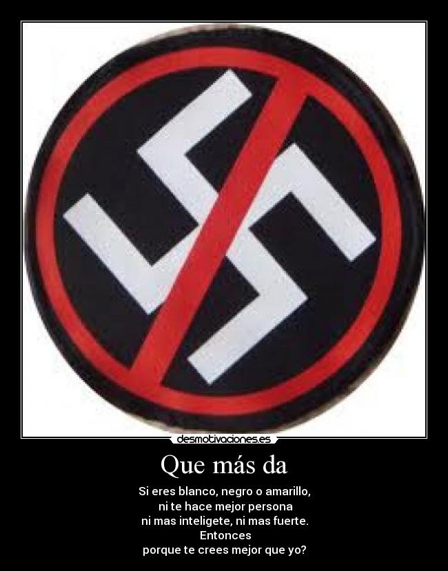 Que más da - Si eres blanco, negro o amarillo,
ni te hace mejor persona
ni mas inteligete, ni mas fuerte.
Entonces
porque te crees mejor que yo?