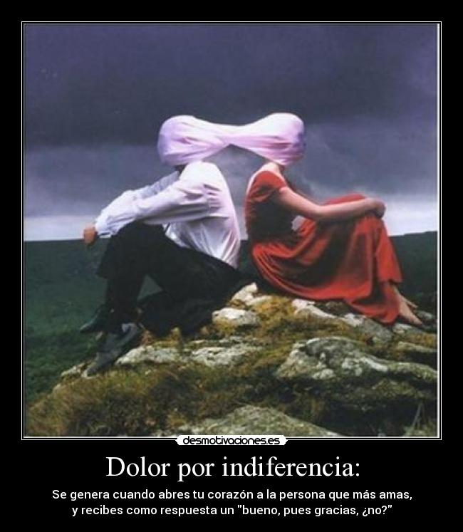 Dolor por indiferencia: - Se genera cuando abres tu corazón a la persona que más amas,
y recibes como respuesta un bueno, pues gracias, ¿no?