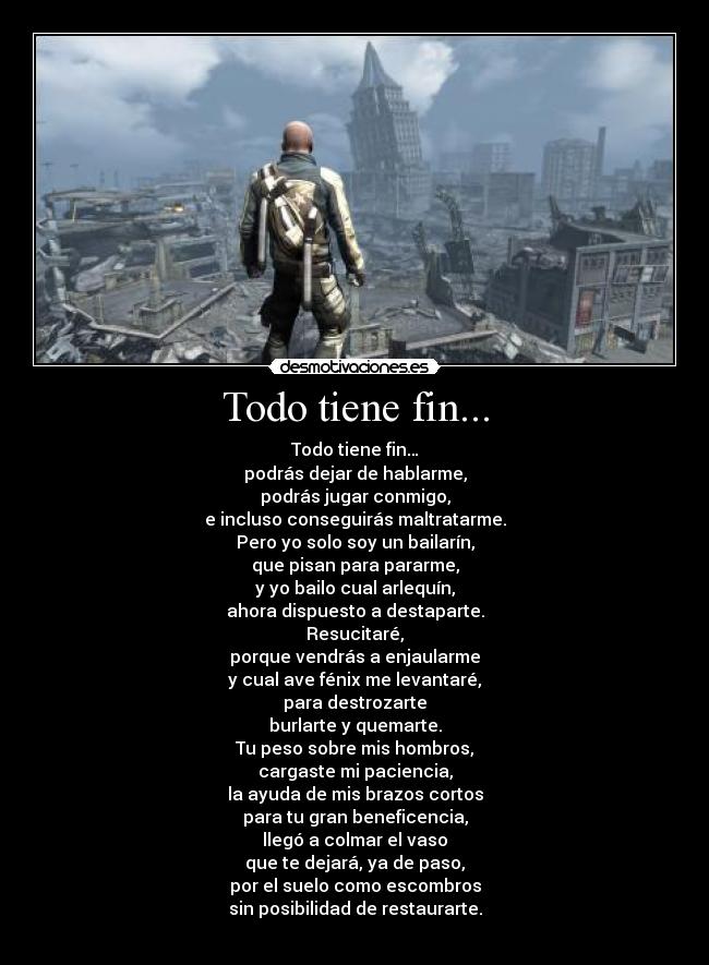 Todo tiene fin... - Todo tiene fin…
podrás dejar de hablarme,
podrás jugar conmigo,
e incluso conseguirás maltratarme.
Pero yo solo soy un bailarín,
que pisan para pararme,
y yo bailo cual arlequín,
ahora dispuesto a destaparte.
Resucitaré,
porque vendrás a enjaularme
y cual ave fénix me levantaré,
para destrozarte
burlarte y quemarte.
Tu peso sobre mis hombros,
cargaste mi paciencia,
la ayuda de mis brazos cortos
para tu gran beneficencia,
llegó a colmar el vaso
que te dejará, ya de paso,
por el suelo como escombros
sin posibilidad de restaurarte.